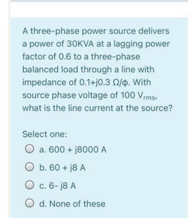 A three-phase power source delivers
a power of 30KVA at a lagging power
factor of 0.6 to a three-phase
balanced load through a line with
impedance of 0.1+j0.3 02/p. With
source phase voltage of 100 Vrms,
what is the line current at the source?
Select one:
O a. 600+j8000 A
O b. 60+ j8 A
O c. 6-18 A
O d. None of these
