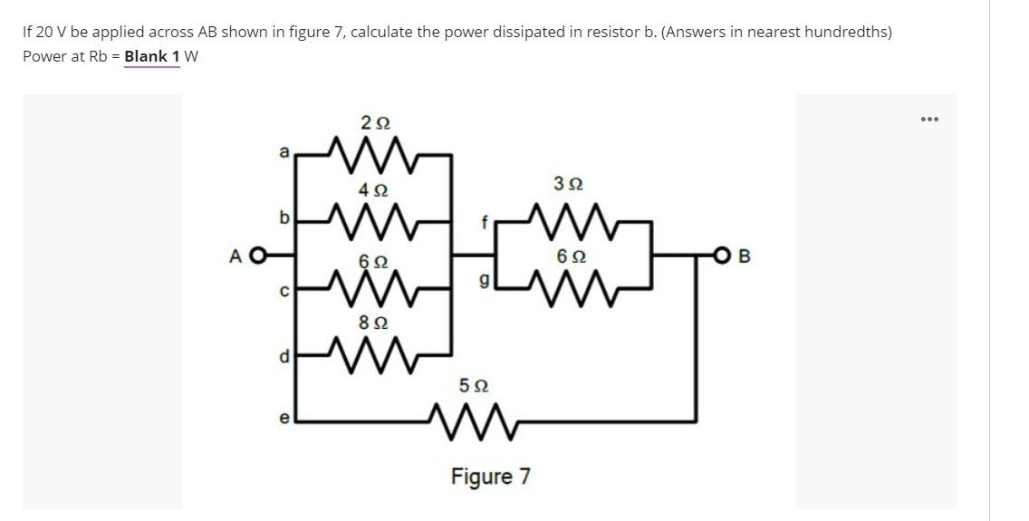 If 20 V be applied across AB shown in figure 7, calculate the power dissipated in resistor b. (Answers in nearest hundredths)
Power at Rb = Blank 1 W
b
A O
6Ω
6Ω
5Ω
e
Figure 7
