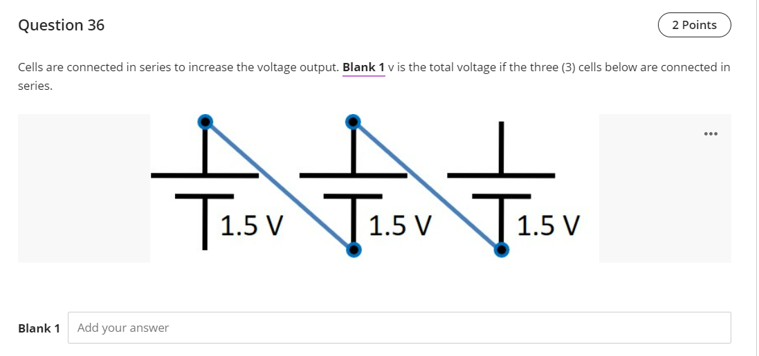 Question 36
2 Points
Cells are connected in series to increase the voltage output. Blank 1 v is the total voltage if the three (3) cells below are connected in
series.
Tisv
Tisv Tisv
1.5 V
1.5 V
1.5 V
Blank 1
Add your answer
