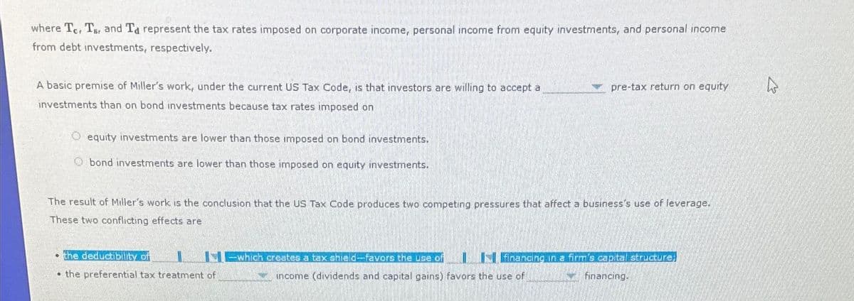 where Te, T and Ta represent the tax rates imposed on corporate income, personal income from equity investments, and personal income
from debt investments, respectively.
A basic premise of Miller's work, under the current US Tax Code, is that investors are willing to accept a
investments than on bond investments because tax rates imposed on
O equity investments are lower than those imposed on bond investments.
Obond investments are lower than those imposed on equity investments.
●
The result of Miller's work is the conclusion that the US Tax Code produces two competing pressures that affect a business's use of leverage.
These two conflicting effects are
the deductibility of
the preferential tax treatment of
which creates a tax shield-favors the use of
pre-tax return on equity
financing in a firm's capital structure,
financing.
income (dividends and capital gains) favors the use of
hs