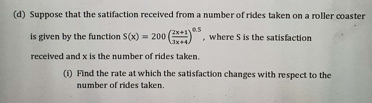 (d) Suppose that the satifaction received from a number of rides taken on a roller coaster
0.5
is given by the function S(x)
= 200 (), where S is the satisfaction
3x+4,
received and x is the number of rides taken.
(i) Find the rate at which the satisfaction changes with respect to the
number of rides taken.
