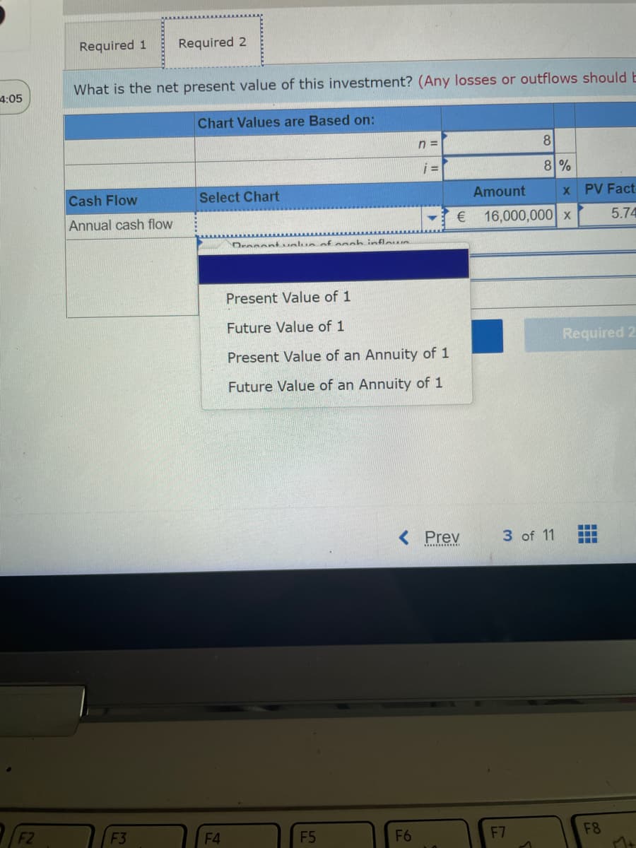 4:05
F2
Required 1
What is the net present value of this investment? (Any losses or outflows should E
Chart Values are Based on:
Cash Flow
Annual cash flow
Required 2
F3
Select Chart
F4
Dronant value of noch inflows
Present Value of 1
Future Value of 1
Present Value of an Annuity of 1
Future Value an Annuity of 1
F5
n=
i =
F6
€
Prev
************
Amount
8
8%
16,000,000 x
3 of 11
F7
1
x PV Fact
5.74
Required 2
‒‒‒
‒‒‒
F8