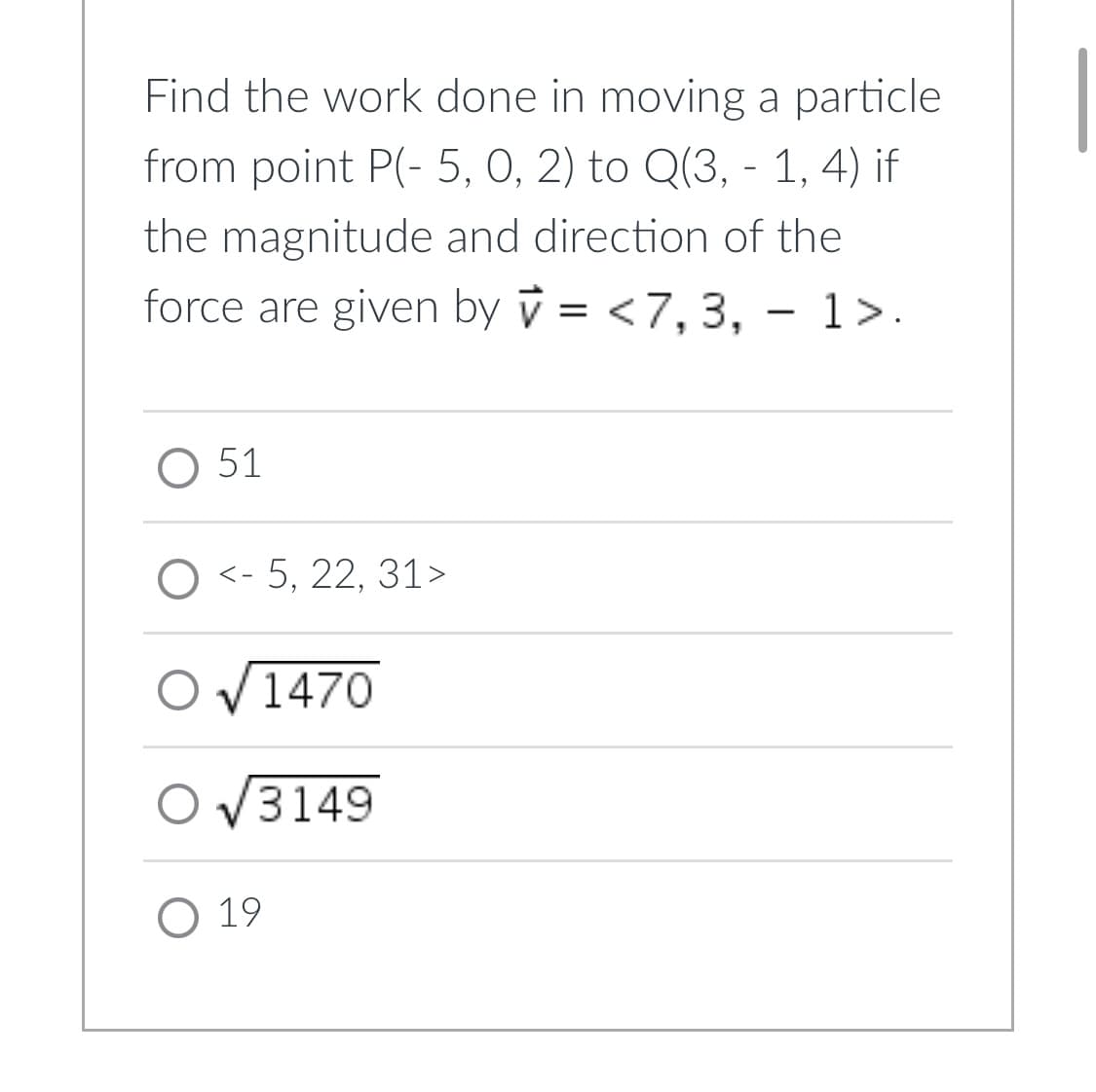 Find the work done in moving a particle
from point P(-5, 0, 2) to Q(3, - 1, 4) if
the magnitude and direction of the
force are given by = <7, 3, - 1>.
O 51
O <-5, 22, 31>
1470
O√3149
O 19