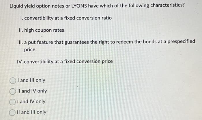 Liquid yield option notes or LYONS have which of the following characteristics?
I. convertibility at a fixed conversion ratio
II. high coupon rates
III. a put feature that guarantees the right to redeem the bonds at a prespecified
price
IV. convertibility at a fixed conversion price
I and III only
II and IV only
I and IV only
II and III only