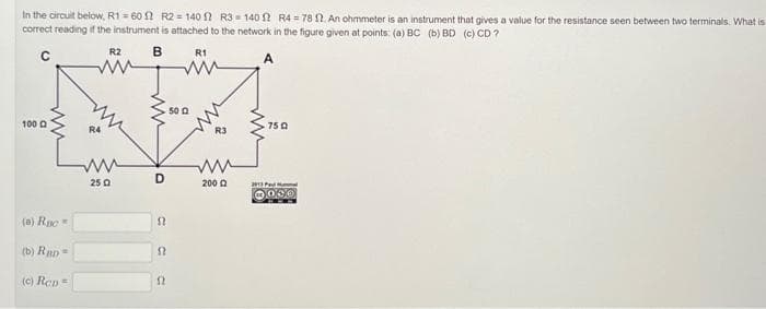 In the circuit below, R1=60 2 R2=140 2 R3-140 12 R4-78 St. An ohmmeter is an instrument that gives a value for the resistance seen between two terminals. What is
correct reading if the instrument is attached to the network in the figure given at points: (a) BC (b) BD (c) CD?
B
R1
100
(a) Ruc
(b) RD=
(c) Ren=
R4
R2
ww
250
ww
D
12
52
52
50 0
2002
750
291 Ped
000