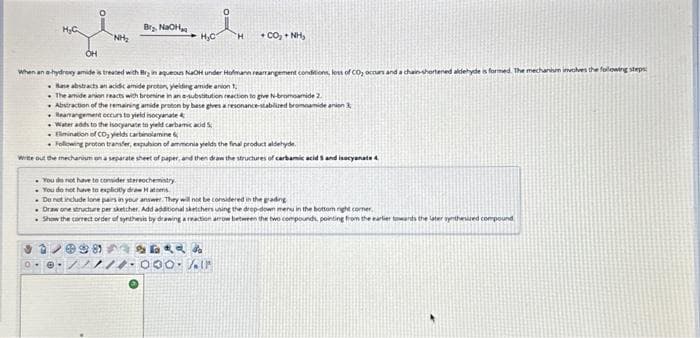 H₂C
0
NH₂
B₂, NaOH
98
H₂C
OH
When an a-hydroxy amide is treated with try in aqueous NaOH under Hofmann rearrangement conditions, loss of CO, occurs and a chain-shortened aldehyde is formed. The mechanhum involves the following steps:
Base abstracts an acidic amide proton, yielding amide anion
The amide anion reacts with bromine in an e-substitution reaction to give N-bromoamide 2.
Abstraction of the remaining amide proton by base gives a resonance-stabilized bromoamide anion
Rearangement occurs to yield isocyanate
Water adds to the isocyanate to yield carbamic acid
Elimination of CD, yields carbinolamine
Following proton transfer, expubion of ammonia yields the final product aldehyde
Write out the mechanism on a separate sheet of paper, and then draw the structures of carbamic acid 5 and isocyanate 4.
H 400, ANH,
You do not have to consider stereochemistry.
You do not have to explicitly draw Hatoms
De not include lone pairs in your answer. They will not be considered in the grading
.Draw one structure per sketcher. Add additional sketchers using the drop-down menu in the bottom right corner,
Show the correct order of synthesis by drawing a reaction arrow between the two compounds, pointing from the earlier towards the later synthewed compound
47RR
000. Air