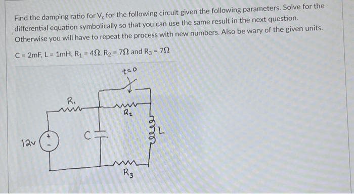 Find the damping ratio for V, for the following circuit given the following parameters. Solve for the
differential equation symbolically so that you can use the same result in the next question.
Otherwise you will have to repeat the process with new numbers. Also be wary of the given units.
C = 2mF, L = 1mH, R₁ = 40, R₂ = 72 and R3 = 79
12v
R₁
C=
t=0
t
www
R₂
www
R3
celler