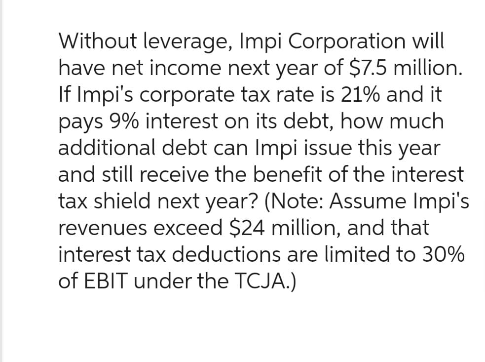 Without leverage, Impi Corporation will
have net income next year of $7.5 million.
If Impi's corporate tax rate is 21% and it
pays 9% interest on its debt, how much
additional debt can Impi issue this year
and still receive the benefit of the interest
tax shield next year? (Note: Assume Impi's
revenues exceed $24 million, and that
interest tax deductions are limited to 30%
of EBIT under the TCJA.)