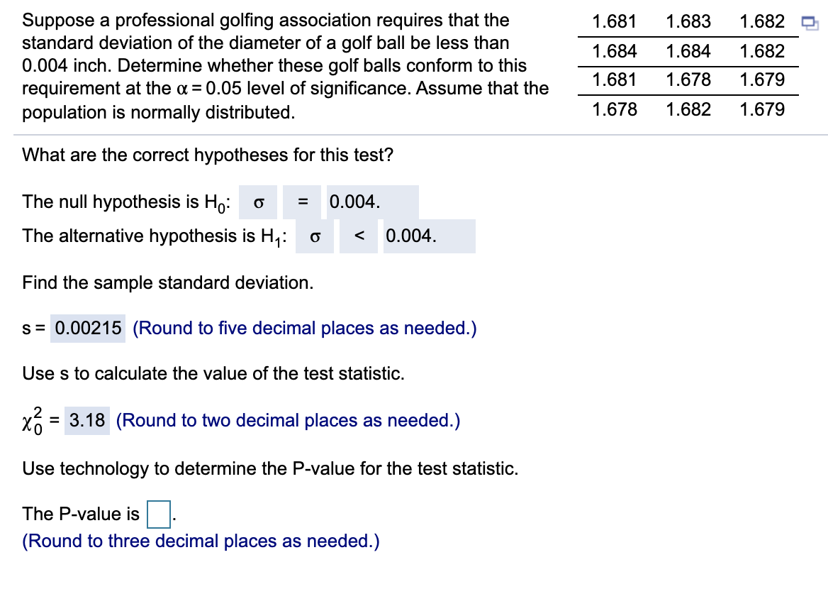 Suppose a professional golfing association requires that the
standard deviation of the diameter of a golf ball be less than
0.004 inch. Determine whether these golf balls conform to this
requirement at the a= 0.05 level of significance. Assume that the
population is normally distributed.
1.681
1.683
1.682
1.684
1.684
1.682
1.681
1.678
1.679
1.678
1.682
1.679
What are the correct hypotheses for this test?
The null hypothesis is Ho: o =
0.004.
The alternative hypothesis is H,:
0.004.
Find the sample standard deviation.
s= 0.00215 (Round to five decimal places as needed.)
Use s to calculate the value of the test statistic.
= 3.18 (Round to two decimal places as needed.)
Use technology to determine the P-value for the test statistic.
The P-value is
(Round to three decimal places as needed.)
