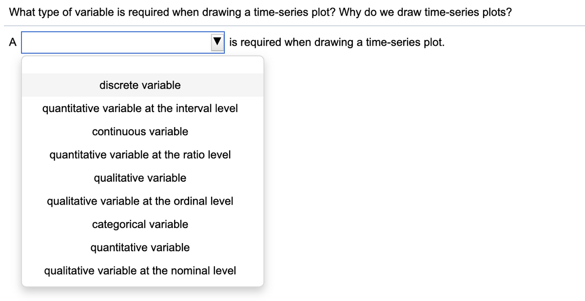 What type of variable is required when drawing a time-series plot? Why do we draw time-series plots?
A
is required when drawing a time-series plot.
discrete variable
quantitative variable at the interval level
continuous variable
quantitative variable at the ratio level
qualitative variable
qualitative variable at the ordinal level
categorical variable
quantitative variable
qualitative variable at the nominal level
