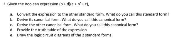2. Given the Boolean expression (b + d)(a'+b' + c),
a. Convert the expression to the other standard form. What do you call this standard form?
b. Derive its canonical form. What do you call this canonical form?
c. Derive the other canonical form. What do you call this canonical form?
d. Provide the truth table of the expression
e.
Draw the logic circuit diagrams of the 2 standard forms