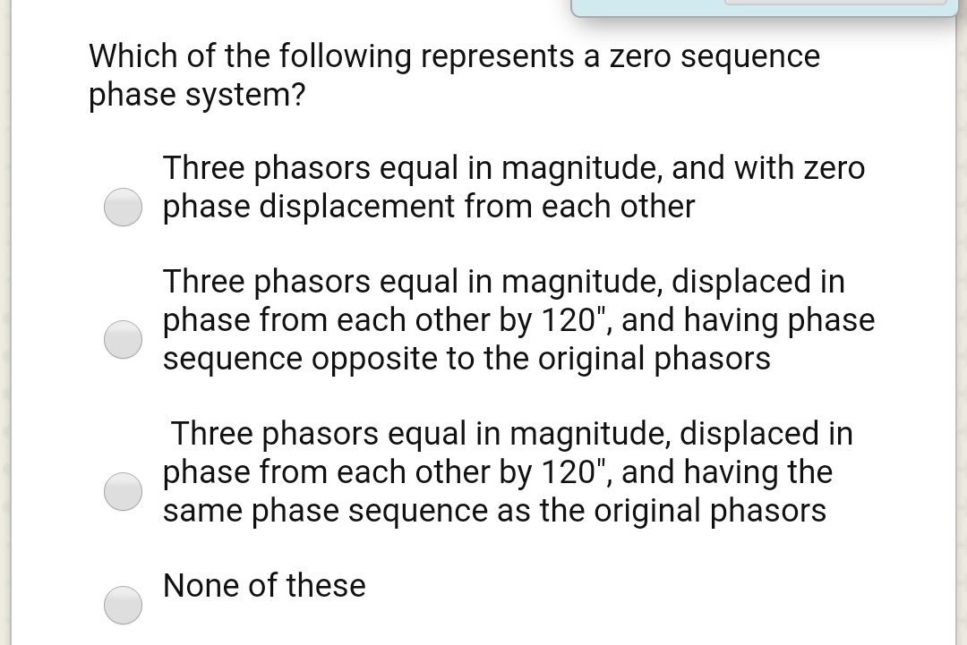 Which of the following represents a zero sequence
phase system?
Three phasors equal in magnitude, and with zero
phase displacement from each other
Three phasors equal in magnitude, displaced in
phase from each other by 120", and having phase
sequence opposite to the original phasors
Three phasors equal in magnitude, displaced in
phase from each other by 120", and having the
same phase sequence as the original phasors
None of these

