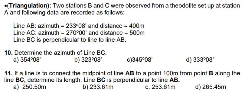 (Triangulation): Two stations B and C were observed from a theodolite set up at station
A and following data are recorded as follows:
Line AB: azimuth = 233°08' and distance = 400m
Line AC: azimuth = 270°00' and distance = 500m
Line BC is perpendicular to line to line AB.
10. Determine the azimuth of Line BC.
a) 354°08'
b) 323°08'
c)345°08'
d) 333°08'
11. If a line is to connect the midpoint of line AB to a point 100m from point B along the
line BC, determine its length. Line BC is perpendicular to line AB.
a) 250.50m
b) 233.61m
c. 253.61m
d) 265.45m