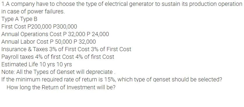 1.A company have to choose the type of electrical generator to sustain its production operation
in case of power failures.
Type A Type B
First Cost P200,000 P300,000
Annual Operations Cost P 32,000 P 24,000
Annual Labor Cost P 50,000 P 32,000
Insurance & Taxes 3% of First Cost 3% of First Cost
Payroll taxes 4% of first Cost 4% of first Cost
Estimated Life 10 yrs 10 yrs
Note: All the Types of Genset will depreciate.
If the minimum required rate of return is 15%, which type of genset should be selected?
How long the Return of Investment will be?