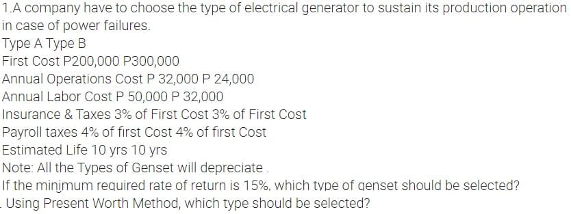 1.A company have to choose the type of electrical generator to sustain its production operation
in case of power failures.
Type A Type B
First Cost P200,000 P300,000
Annual Operations Cost P 32,000 P 24,000
Annual Labor Cost P 50,000 P 32,000
Insurance & Taxes 3% of First Cost 3% of First Cost
Payroll taxes 4% of first Cost 4% of first Cost
Estimated Life 10 yrs 10 yrs
Note: All the Types of Genset will depreciate.
If the minimum required rate of return is 15%, which type of genset should be selected?
Using Present Worth Method, which type should be selected?