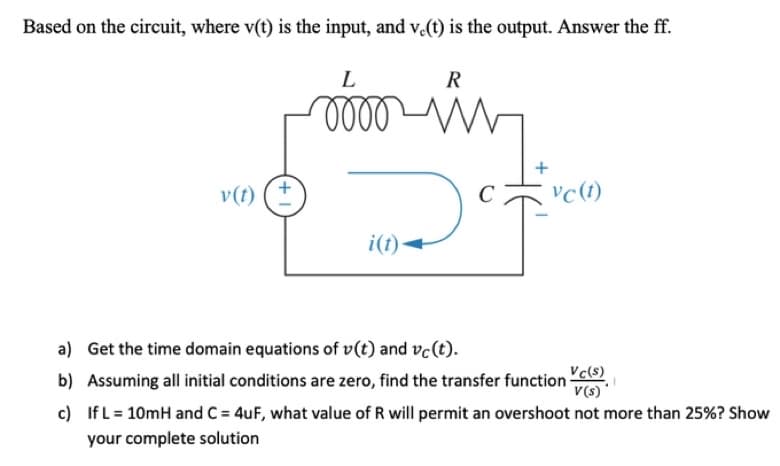 Based on the circuit, where v(t) is the input, and v.(t) is the output. Answer the ff.
L
R
moov ww
+
v (t)
vc (t)
Def
i(t)
a) Get the time domain equations of v(t) and vc(t).
b) Assuming all initial conditions are zero, find the transfer function ()
V(s)
c) If L = 10mH and C = 4uF, what value of R will permit an overshoot not more than 25%? Show
your complete solution