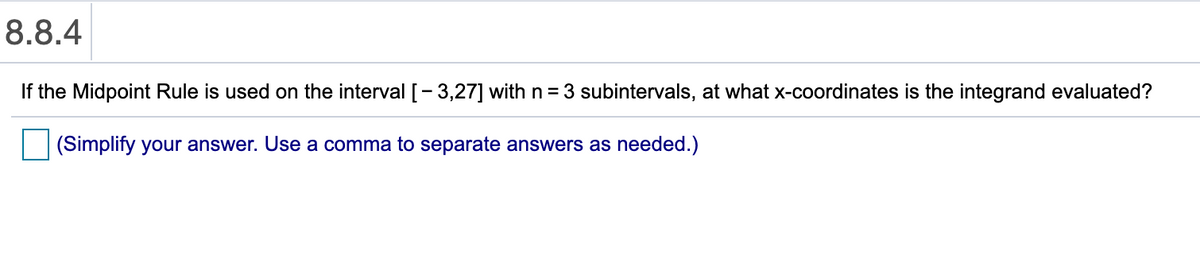8.8.4
If the Midpoint Rule is used on the interval [-3,27] with n = 3 subintervals, at what x-coordinates is the integrand evaluated?
(Simplify your answer. Use a comma to separate answers as needed.)
