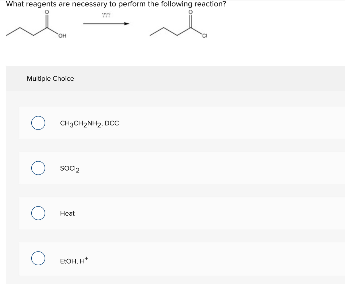 What reagents are necessary to perform the following reaction?
HO,
CI
Multiple Choice
CH3CH2NH2, DCC
SOCII2
Heat
ELOH, H*
