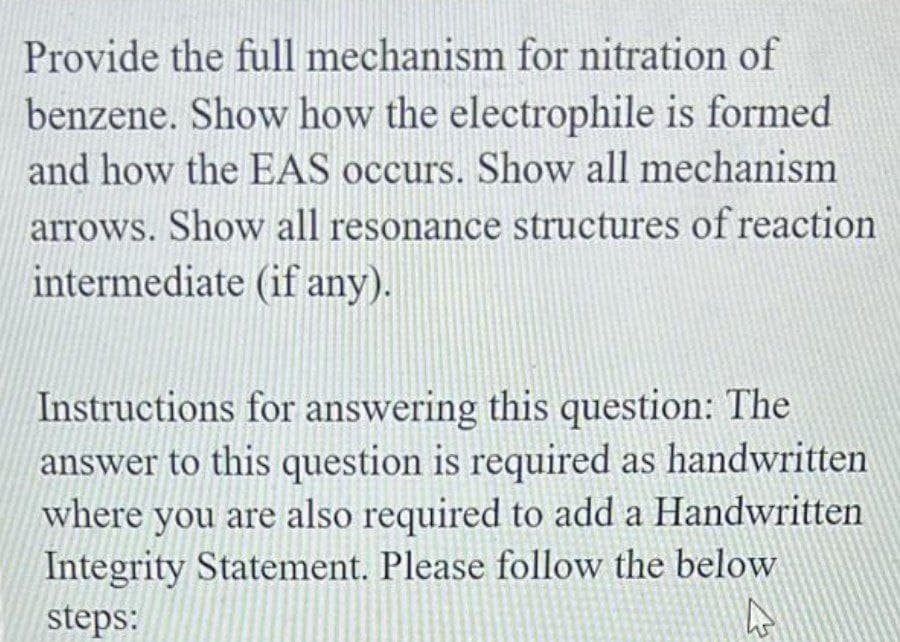 Provide the full mechanism for nitration of
benzene. Show how the electrophile is formed
and how the EAS occurs. Show all mechanism
arrows. Show all resonance structures of reaction
intermediate (if any).
Instructions for answering this question: The
answer to this question is required as handwritten
where you are also required to add a Handwritten
Integrity Statement. Please follow the below
steps:
