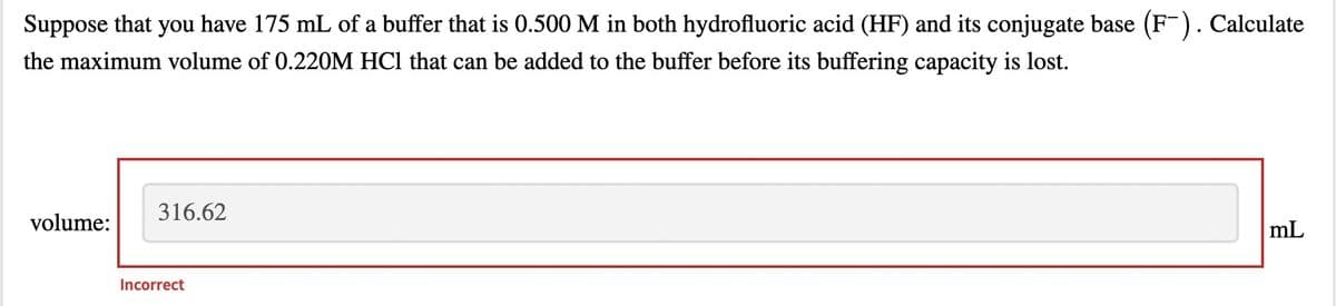 Suppose that you have 175 mL of a buffer that is 0.500 M in both hydrofluoric acid (HF) and its conjugate base (F-). Calculate
the maximum volume of 0.220M HCl that can be added to the buffer before its buffering capacity is lost.
316.62
volume:
mL
Incorrect
