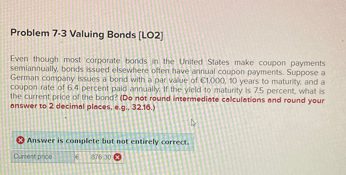 Problem 7-3 Valuing Bonds [LO2]
Even though most corporate bonds in the United States make coupon payments
semiannually, bonds issued elsewhere often have annual coupon payments. Suppose a
German company issues a bond with a par value of €1,000, 10 years to maturity, and a
coupon rate of 6.4 percent paid annually. If the yield to maturity is 7.5 percent, what is
the current price of the bond? (Do not round intermediate calculations and round your
answer to 2 decimal places, e.g., 32.16.)
Answer is complete but not entirely correct.
Current price
€ 876.30 x
L