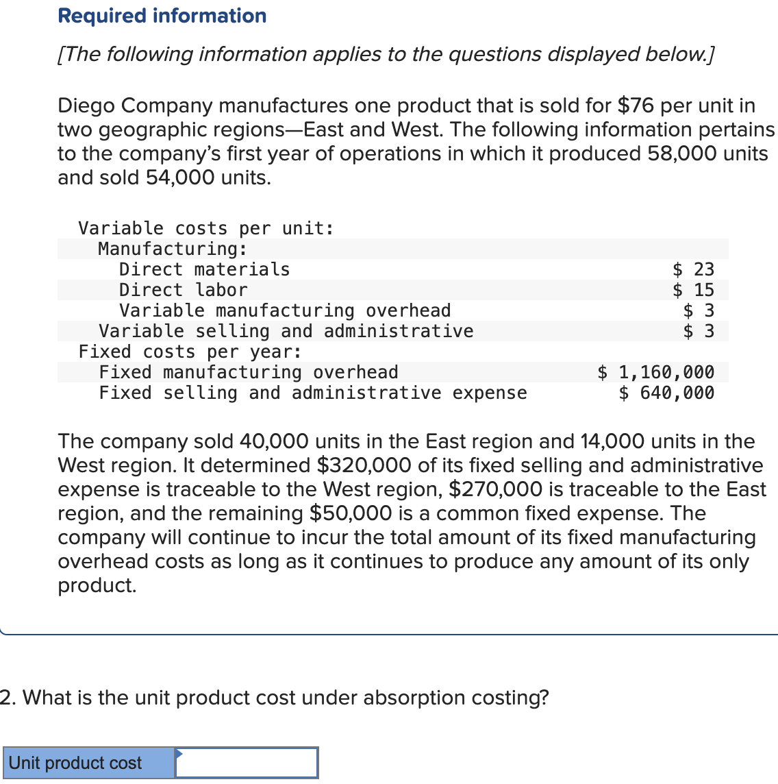 Required information
[The following information applies to the questions displayed below.]
Diego Company manufactures one product that is sold for $76 per unit in
two geographic regions-East and West. The following information pertains
to the company's first year of operations in which it produced 58,000 units
and sold 54,000 units.
Variable costs per unit:
Manufacturing:
Direct materials
Direct labor
Variable manufacturing overhead
Variable selling and administrative
Fixed costs per year:
Fixed manufacturing overhead
Fixed selling and administrative expense
2. What is the unit product cost under absorption costing?
$ 23
$15
$ 3
$ 3
The company sold 40,000 units in the East region and 14,000 units in the
West region. It determined $320,000 of its fixed selling and administrative
expense is traceable to the West region, $270,000 is traceable to the East
region, and the remaining $50,000 is a common fixed expense. The
company will continue to incur the total amount of its fixed manufacturing
overhead costs as long as it continues to produce any amount of its only
product.
Unit product cost
$ 1,160,000
$ 640,000