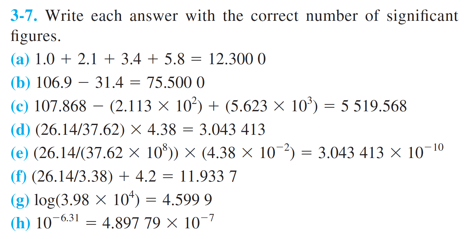3-7. Write each answer with the correct number of significant
figures
(a) 1.02.1 + 3.4 + 5.8
12.300 0
(b) 106.9 31.4
(c) 107.868 (2.113 X
75.500 0
102(5.623 x 10
5 519.568
(d) (26.14/37.62) X 4.38
3.043 413
10
(e) (26.14/(37.62 x 10)) x (4.38 x 10 2) 3.043 413 x 10
11.933 7
(f) (26.14/3.38) + 4.2
(g) log(3.98 x 10*) =
4.897 79 X 10
4.599 9
(h) 10-6.31
