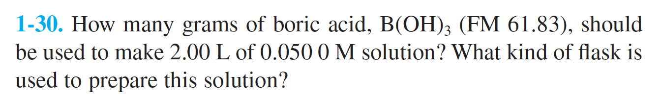1-30. How many grams of boric acid, B(OH)3 (FM 61.83), should
be used to make 2.00 L of 0.050 0 M solution? What kind of flask is
used to prepare this solution?
