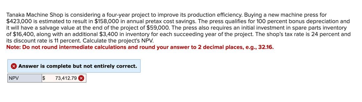 Tanaka Machine Shop is considering a four-year project to improve its production efficiency. Buying a new machine press for
$423,000 is estimated to result in $158,000 in annual pretax cost savings. The press qualifies for 100 percent bonus depreciation and
it will have a salvage value at the end of the project of $59,000. The press also requires an initial investment in spare parts inventory
of $16,400, along with an additional $3,400 in inventory for each succeeding year of the project. The shop's tax rate is 24 percent and
its discount rate is 11 percent. Calculate the project's NPV.
Note: Do not round intermediate calculations and round your answer to 2 decimal places, e.g., 32.16.
× Answer is complete but not entirely correct.
NPV
$ 73,412.79 x