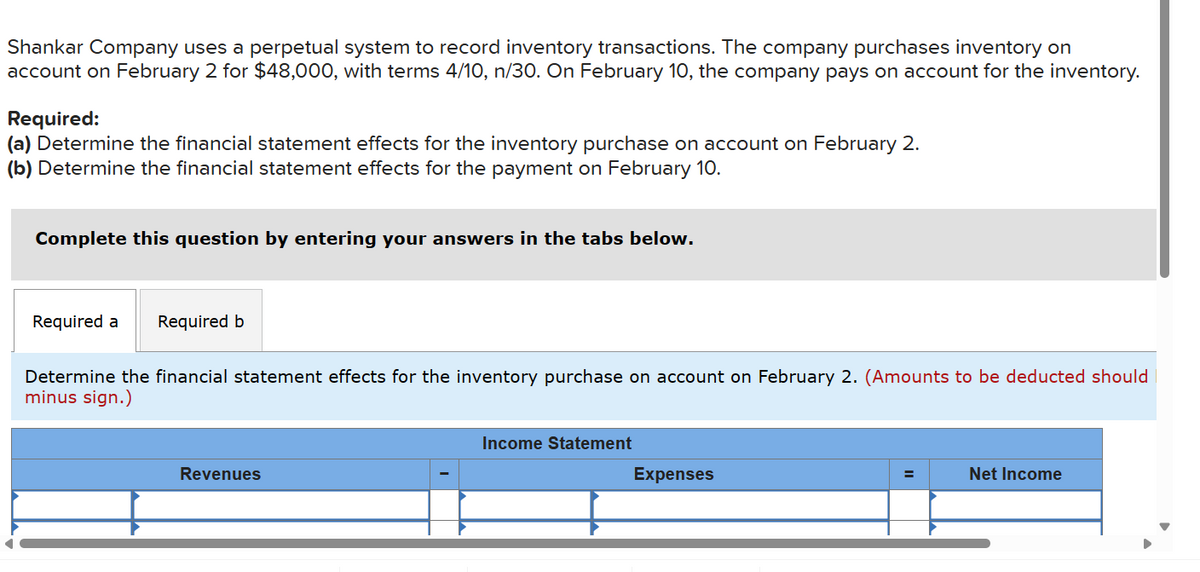 Shankar Company uses a perpetual system to record inventory transactions. The company purchases inventory on
account on February 2 for $48,000, with terms 4/10, n/30. On February 10, the company pays on account for the inventory.
Required:
(a) Determine the financial statement effects for the inventory purchase on account on February 2.
(b) Determine the financial statement effects for the payment on February 10.
Complete this question by entering your answers in the tabs below.
Required a Required b
Determine the financial statement effects for the inventory purchase on account on February 2. (Amounts to be deducted should
minus sign.)
Revenues
Income Statement
Expenses
Net Income