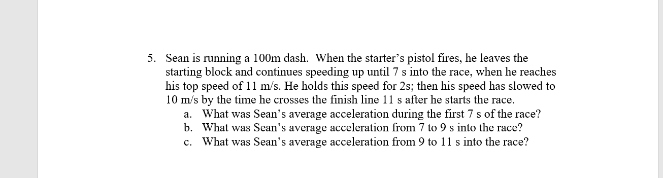 5. Sean is running a 100m dash. When the starter's pistol fires, he leaves the
starting block and continues speeding up until 7 s into the race, when he reaches
his top speed of 11 m/s. He holds this speed for 2s; then his speed has slowed to
10 m/s by the time he crosses the finish line 11 s after he starts the race.
a. What was Sean's average acceleration during the first 7 s of the race?
b. What was Sean's average acceleration from 7 to 9 s into the race?
What was Sean's average acceleration from 9 to 11 s into the race?
c.
