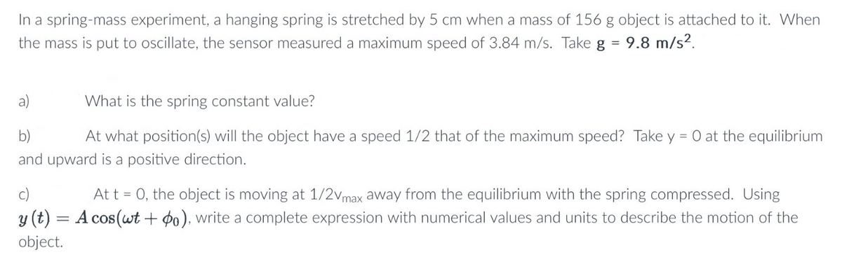 In a spring-mass experiment, a hanging spring is stretched by 5 cm when a mass of 156 g object is attached to it. When
the mass is put to oscillate, the sensor measured a maximum speed of 3.84 m/s. Take g = 9.8 m/s².
b)
What is the spring constant value?
At what position(s) will the object have a speed 1/2 that of the maximum speed? Take y = 0 at the equilibrium
and upward is a positive direction.
At t = 0, the object is moving at 1/2V max away from the equilibrium with the spring compressed. Using
y (t) = A cos(wt + 0), write a complete expression with numerical values and units to describe the motion of the
object.