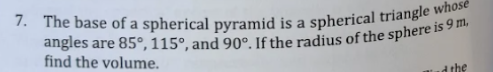 7. The base of a spherical pyramid is a spherical triangle whose
angles are 85°, 115°, and 90°. If the radius of the sphere is 9 m.
find the volume.
a the
