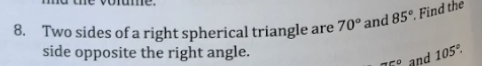 8. Two sides of a right spherical triangle are 70° and 85°. Find the
side opposite the right angle.
75°
and 105°