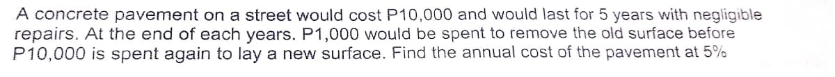 A concrete pavement on a street would cost P10,000 and would last for 5 years with negligible
repairs. At the end of each years. P1,000 would be spent to remove the old surface before
P10,000 is spent again to lay a new surface. Find the annual cost of the pavement at 5%
