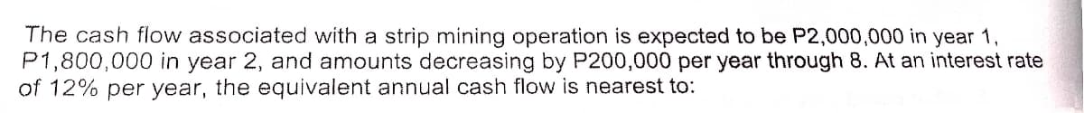 The cash flow associated with a strip mining operation is expected to be P2,000,000 in year 1,
P1,800,000 in year 2, and amounts decreasing by P200,000 per year through 8. At an interest rate
of 12% per year, the equivalent annual cash flow is nearest to:
