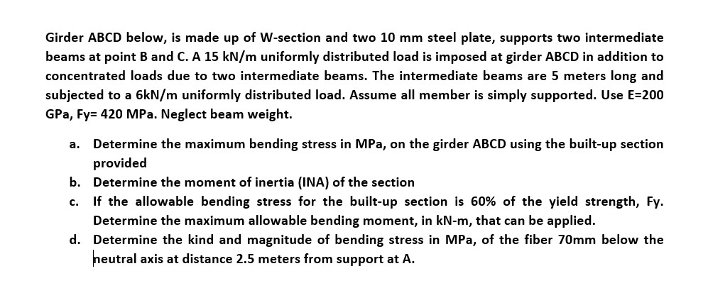 Girder ABCD below, is made up of W-section and two 10 mm steel plate, supports two intermediate
beams at point B and C. A 15 kN/m uniformly distributed load is imposed at girder ABCD in addition to
concentrated loads due to two intermediate beams. The intermediate beams are 5 meters long and
subjected to a 6kN/m uniformly distributed load. Assume all member is simply supported. Use E=200
GPa, Fy= 420 MPa. Neglect beam weight.
a. Determine the maximum bending stress in MPa, on the girder ABCD using the built-up section
provided
b. Determine the moment of inertia (INA) of the section
If the allowable bending stress for the built-up section is 60% of the yield strength, Fy.
c.
Determine the maximum allowable bending moment, in kN-m, that can be applied.
d. Determine the kind and magnitude of bending stress in MPa, of the fiber 70mm below the
neutral axis at distance 2.5 meters from support at A.
