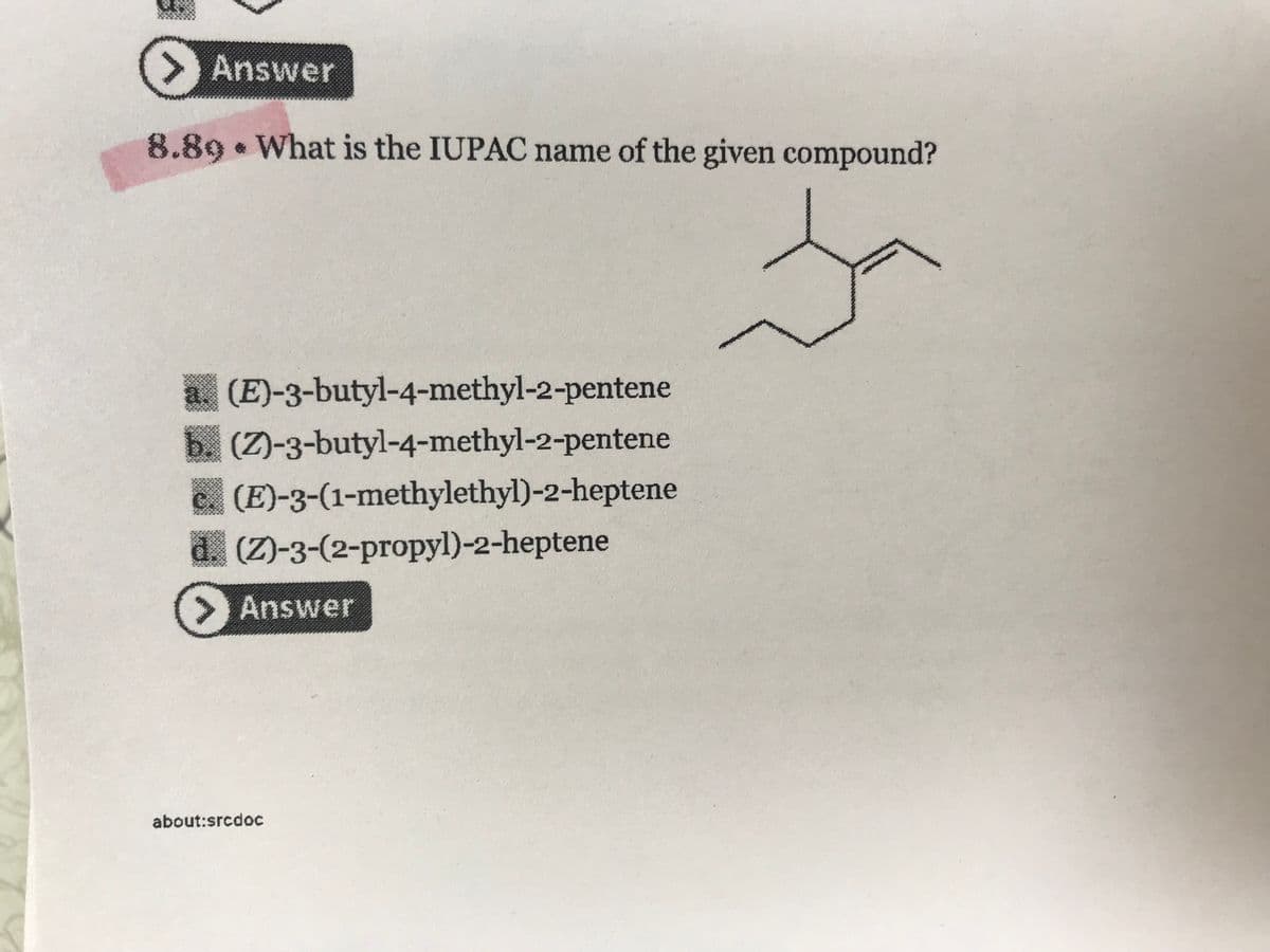 Answer
8.89 What is the IUPAC name of the given compound?
Ja
&
(E)-3-butyl-4-methyl-2-pentene
(Z)-3-butyl-4-methyl-2-pentene
(E)-3-(1-methylethyl)-2-heptene
(Z)-3-(2-propyl)-2-heptene
> Answer
about:srcdoc
