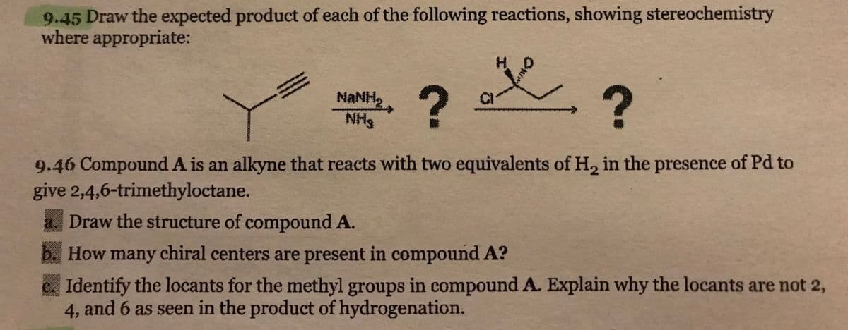 9.45 Draw the expected product of each of the following reactions, showing stereochemistry
where appropriate:
me
?
?
9.46 Compound A is an alkyne that reacts with two equivalents of H₂ in the presence of Pd to
give 2,4,6-trimethyloctane.
Maho
NH3
Draw the structure of compound A.
How many chiral centers are present in compound A?
Identify the locants for the methyl groups in compound A. Explain why the locants are not 2,
4, and 6 as seen in the product of hydrogenation.
