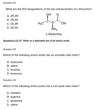 Question 22
What are the R/S designations of the two stereocenters of L-threonine?
OH
A. 2R,3R
В. 2R,3S
C. 25,3R
D. 2S,3S
H3C
NH2
L-threonine
Questions 23-27: Refer to a tabulated list of all amino acids.
Question 23
Which of the following amino acids has an aromatic side chain?
A. isoleucine
B. valine
C. tyrosine
D. threonine
Question 24
Which of the following amino acids has a non-polar side chain?
A. histidine
B. arginine
C. glutamine
D. valine
3.
