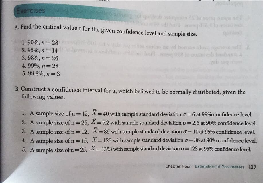 oialugo
Exercises
lo ssinq aam
trouedi bal eng lo oish
goidenb
A. Find the critical value t for the given confidence level and sample size.
1. 90%, n 23 oll001 d b glior ontino nu yd bonas ilow ogerve d
2.95%, n= 14 av onsbiln
3.98%, n= 26
4. 99%, n 28
5.99.8%, n 3
hail g 002 lo molini vab buabas E
!!
bet qu
B. Construct a confidence interval for u, which believed to be normally distributed, given the
following values.
1. A sample size of n= 12, X =40 with sample standard deviation o=6 at 99% confidence level.
2. A sample size of n=25, X = 7.2 with sample standard deviation o=2.6 at 90% confidence level.
3. A sample size of n= 12, X = 85 with sample standard deviation o = 14 at 95% confidence level.
%3D
%3D
I3|
4. A sample size of n= 15, X= 123 with sample standard deviation o = 36 at 90% confidence level.
%3D
5. A sample size of n=25, X = 1353 with sample standard deviation o= 123 at 95% confidence level.
Chapter Four Estimation of Parameters 127
