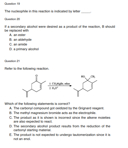 Question 19
The nucleophile in this reaction is indicated by letter
Question 20
If a secondary alcohol were desired as a product of the reaction, B should
be replaced with
A. an ester
B. an aldehyde
C. an amide
D. a primary alcohol
Question 21
Refer to the following reaction.
HO
CH,
1. CH,MgBr, ether
2. H,0*
Which of the following statements is correct?
A. The carbonyl compound got oxidized by the Grignard reagent.
B. The methyl magnesium bromide acts as the electrophile.
C. The product as it is shown is incorrect since the alkene moieties
are also expected to react.
D. The secondary alcohol product results from the reduction of the
carbonyl starting material.
E. The product is not expected to undergo tautomerization since it is
not an enol.
