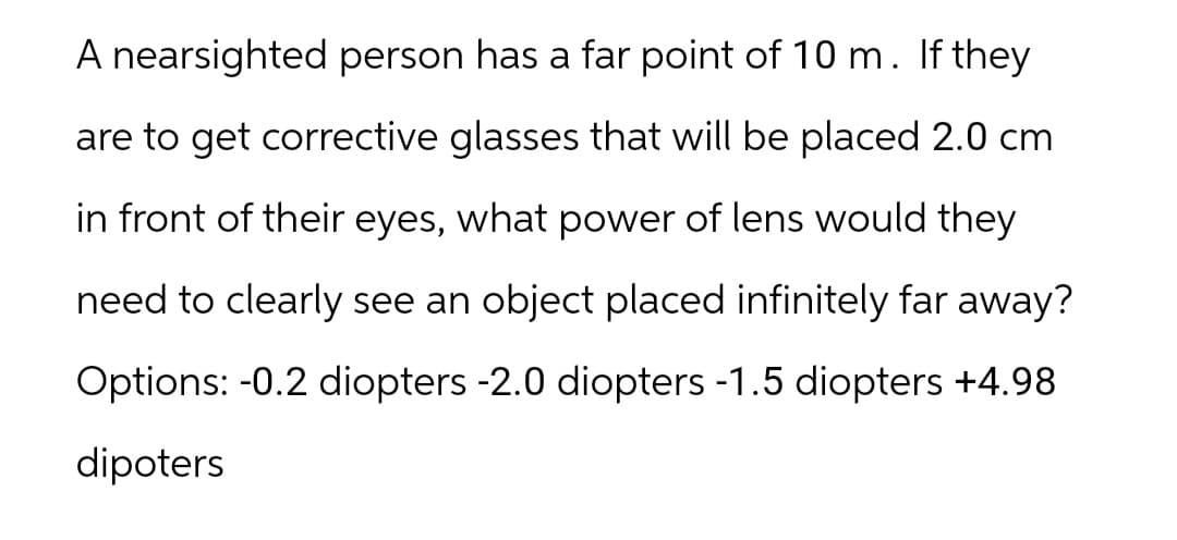 A nearsighted person has a far point of 10 m. If they
are to get corrective glasses that will be placed 2.0 cm
in front of their eyes, what power of lens would they
need to clearly see an object placed infinitely far away?
Options: -0.2 diopters -2.0 diopters -1.5 diopters +4.98
dipoters