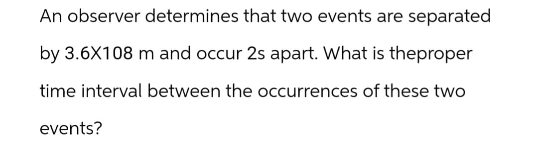 An observer determines that two events are separated
by 3.6X108 m and occur 2s apart. What is theproper
time interval between the occurrences of these two
events?