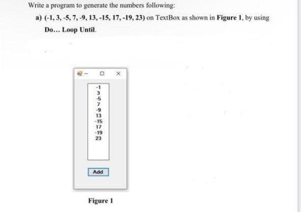Write a program to generate the numbers following:
a) (-1, 3, -5, 7, -9, 13, -15, 17, -19, 23) on TextBox as shown in Figure 1, by using
Do... Loop Until.
-5
7.
23
Add
Figure 1
