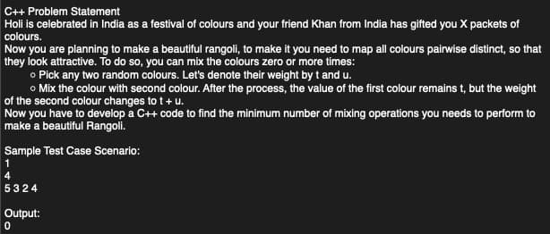 C++ Problem Statement
Holi is celebrated in India as a festival of colours and your friend Khan from India has gifted you X packets of
colours.
Now you are planning to make a beautiful rangoli, to make it you need to map all colours pairwise distinct, so that
they look attractive. To do so, you can mix the colours zero or more times:
o Pick any two random colours. Let's denote their weight by t and u.
o Mix the colour with second colour. After the process, the value of the first colour remains t, but the weight
of the second colour changes to t + u.
Now you have to develop a C++ code to find the minimum number of mixing operations you needs to perform to
make a beautiful Rangoli.
Sample Test Case Scenario:
5324
Output:
