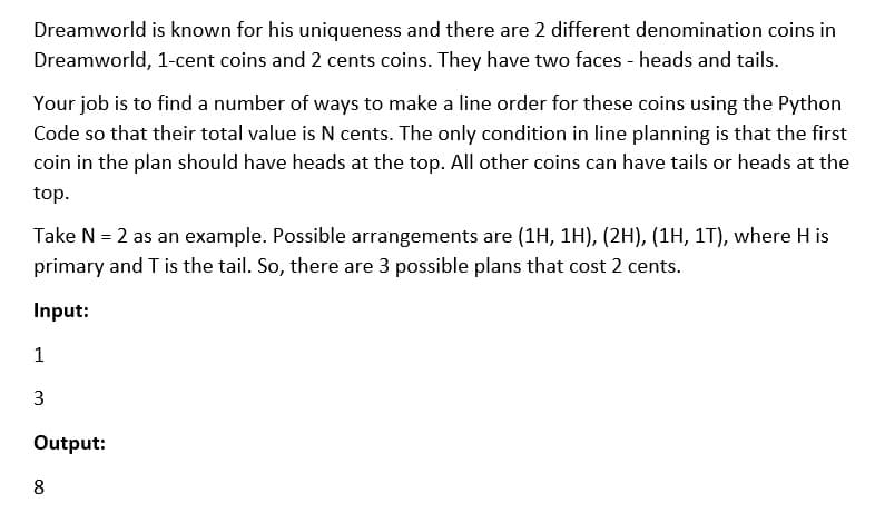 Dreamworld is known for his uniqueness and there are 2 different denomination coins in
Dreamworld, 1-cent coins and 2 cents coins. They have two faces - heads and tails.
Your job is to find a number of ways to make a line order for these coins using the Python
Code so that their total value is N cents. The only condition in line planning is that the first
coin in the plan should have heads at the top. All other coins can have tails or heads at the
top.
Take N = 2 as an example. Possible arrangements are (1H, 1H), (2H), (1H, 1T), where H is
primary and T is the tail. So, there are 3 possible plans that cost 2 cents.
Input:
1
3
Output:
8
