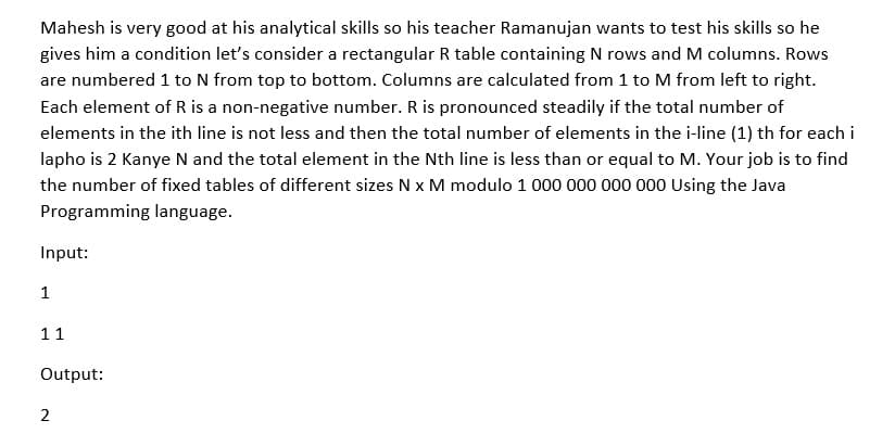 Mahesh is very good at his analytical skills so his teacher Ramanujan wants to test his skills so he
gives him a condition let's consider a rectangular R table containing N rows and M columns. Rows
are numbered 1 to N from top to bottom. Columns are calculated from 1 to M from left to right.
Each element of R is a non-negative number. R is pronounced steadily if the total number of
elements in the ith line is not less and then the total number of elements in the i-line (1) th for each i
lapho is 2 Kanye N and the total element in the Nth line is less than or equal to M. Your job is to find
the number of fixed tables of different sizes N x M modulo 1 000 000 000 000 Using the Java
Programming language.
Input:
1
11
Output:
2
