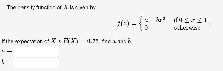 The density function of X is given by
f(æ) = {
S a
Ja+ bx?
if 0 < x < 1
otherwise
If the expectation of X is E(X) = 0.75, find a and b.
a =
b =
||
