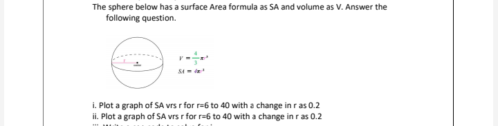 The sphere below has a surface Area formula as SA and volume as V. Answer the
following question.
SA = d
i. Plot a graph of SA vrs r for r=6 to 40 with a change in r as 0.2
ii. Plot a graph of SA vrs r for r=6 to 40 with a change in r as 0.2
